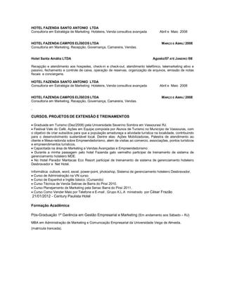 HOTEL FAZENDA SANTO ANTONIO LTDA
Consultoria em Estratégia de Marketing Hoteleira, Venda consultiva avançada

HOTEL FAZENDA CAMPOS ELÍSEOS LTDA
Consultoria em Marketing, Recepção, Governança, Camareira, Vendas.
Hotel Santa Amália LTDA

Abril e Maio 2008

M ARÇO E ABRIL/ 2008

Agosto/07 ATÉ JANEIRO /08

Recepção e atendimento aos hospedes, check-in e check-out, atendimento telefônico, telemarketing ativo e
passivo, fechamento e controle de caixa, operação de reservas, organização de arquivos, emissão de notas
fiscais e conciergerie.
HOTEL FAZENDA SANTO ANTONIO LTDA
Consultoria em Estratégia de Marketing Hoteleira, Venda consultiva avançada

HOTEL FAZENDA CAMPOS ELÍSEOS LTDA
Consultoria em Marketing, Recepção, Governança, Camareira, Vendas.

Abril e Maio 2008

M ARÇO E ABRIL/ 2008

.

CURSOS, PROJETOS DE EXTENSÃO E TREINAMENTOS
 Graduada em Turismo (Dez/2008) pela Universidade Severino Sombra em Vassouras/ RJ.
 Festival Vale do Café. Ações em Equipe composta por Alunos de Turismo no Município de Vassouras, com
o objetivo de criar subsídios para que a população amadureça a atividade turística na localidade, contribuindo
para o desenvolvimento sustentável local. Dentre elas: Ações Mobilizadoras, Palestra de atendimento ao
cliente e Mesa-redonda sobre Empreendedorismo, alem de visitas ao comercio, associações, pontos turísticos
e empreendimentos turísticos.
 Capacitada na área de Marketing e Vendas Avançadas e Empreendedorismo
 Durante a minha passagem pelo hotel Fazenda galo vermelho participei de treinamento de sistema de
gerenciamento hoteleiro MDE.
 No Hotel Parador Maritacas Eco Resort participei de treinamento de sistema de gerenciamento hoteleiro
Desbravador e Net Hotel.
Informática: outlook, word, excel, power-point, photoshop, Sistema de gerenciamento hoteleiro Desbravador.
 Curso de Administração na VN curso.
 Curso de Espanhol e Inglês básico. (Cursando)
 Curso Técnica de Venda Sebrae de Barra do Piraí 2010.
 Curso Planejamento de Marketing pela Senac Barra do Piraí 2011.
 Curso Como Vender Mais por Telefone e E-mail , Grupo K.L.A ministrado por César Frazão

21/01/2012 - Century Paulista Hotel
Formação Acadêmica
Pós-Graduação 1ª Gerência em Gestão Empresarial e Marketing (Em andamento aos Sábado – RJ)
MBA em Administração de Marketing e Comunicação Empresarial da Universidade Veiga de Almeida.
(matrícula trancada).

 