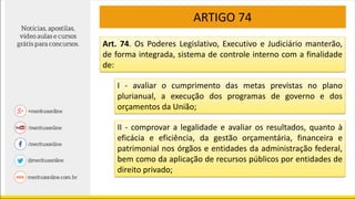 ARTIGO 74
Art. 74. Os Poderes Legislativo, Executivo e Judiciário manterão,
de forma integrada, sistema de controle interno com a finalidade
de:
I - avaliar o cumprimento das metas previstas no plano
plurianual, a execução dos programas de governo e dos
orçamentos da União;
II - comprovar a legalidade e avaliar os resultados, quanto à
eficácia e eficiência, da gestão orçamentária, financeira e
patrimonial nos órgãos e entidades da administração federal,
bem como da aplicação de recursos públicos por entidades de
direito privado;
 