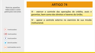 ARTIGO 74
III - exercer o controle das operações de crédito, avais e
garantias, bem como dos direitos e haveres da União;
IV - apoiar o controle externo no exercício de sua missão
institucional.
 