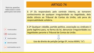 ARTIGO 74
§ 1º Os responsáveis pelo controle interno, ao tomarem
conhecimento de qualquer irregularidade ou ilegalidade, dela
darão ciência ao Tribunal de Contas da União, sob pena de
responsabilidade solidária.
§ 2º Qualquer cidadão, partido político, associação ou sindicato é
parte legítima para, na forma da lei, denunciar irregularidades ou
ilegalidades perante o Tribunal de Contas da União.
Uso do direito de petição (artigo 5º, inciso XXXIV, “a”)
 