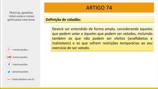 ARTIGO 74
Definição de cidadão:
Deverá ser entendido de forma ampla, considerando àqueles
que podem votar e àqueles que podem ser votados, incluindo
também os que não podem ser eleitos (analfabetos e
inalistáveis) e os que sofrem restrições temporárias ao seu
exercício de ser votado.
 