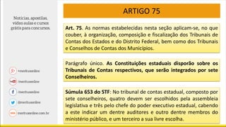 ARTIGO 75
Art. 75. As normas estabelecidas nesta seção aplicam-se, no que
couber, à organização, composição e fiscalização dos Tribunais de
Contas dos Estados e do Distrito Federal, bem como dos Tribunais
e Conselhos de Contas dos Municípios.
Parágrafo único. As Constituições estaduais disporão sobre os
Tribunais de Contas respectivos, que serão integrados por sete
Conselheiros.
Súmula 653 do STF: No tribunal de contas estadual, composto por
sete conselheiros, quatro devem ser escolhidos pela assembleia
legislativa e três pelo chefe do poder executivo estadual, cabendo
a este indicar um dentre auditores e outro dentre membros do
ministério público, e um terceiro a sua livre escolha.
 
