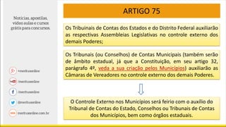 ARTIGO 75
Os Tribuinais de Contas dos Estados e do Distrito Federal auxiliarão
as respectivas Assembleias Legislativas no controle externo dos
demais Poderes;
Os Tribunais (ou Conselhos) de Contas Municipais (também serão
de âmbito estadual, já que a Constituição, em seu artigo 32,
parágrafo 4º, veda a sua criação pelos Municípios) auxiliarão as
Câmaras de Vereadores no controle externo dos demais Poderes.
O Controle Externo nos Municípios será feirio com o auxílio do
Tribunal de Contas do Estado, Conselhos ou Tribunais de Contas
dos Municípios, bem como órgãos estaduais.
 