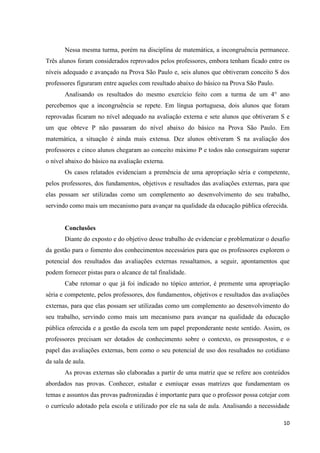 10
Nessa mesma turma, porém na disciplina de matemática, a incongruência permanece.
Três alunos foram considerados reprovados pelos professores, embora tenham ficado entre os
níveis adequado e avançado na Prova São Paulo e, seis alunos que obtiveram conceito S dos
professores figuraram entre aqueles com resultado abaixo do básico na Prova São Paulo.
Analisando os resultados do mesmo exercício feito com a turma de um 4° ano
percebemos que a incongruência se repete. Em língua portuguesa, dois alunos que foram
reprovadas ficaram no nível adequado na avaliação externa e sete alunos que obtiveram S e
um que obteve P não passaram do nível abaixo do básico na Prova São Paulo. Em
matemática, a situação é ainda mais extensa. Dez alunos obtiveram S na avaliação dos
professores e cinco alunos chegaram ao conceito máximo P e todos não conseguiram superar
o nível abaixo do básico na avaliação externa.
Os casos relatados evidenciam a premência de uma apropriação séria e competente,
pelos professores, dos fundamentos, objetivos e resultados das avaliações externas, para que
elas possam ser utilizadas como um complemento ao desenvolvimento do seu trabalho,
servindo como mais um mecanismo para avançar na qualidade da educação pública oferecida.
Conclusões
Diante do exposto e do objetivo desse trabalho de evidenciar e problematizar o desafio
da gestão para o fomento dos conhecimentos necessários para que os professores explorem o
potencial dos resultados das avaliações externas ressaltamos, a seguir, apontamentos que
podem fornecer pistas para o alcance de tal finalidade.
Cabe retomar o que já foi indicado no tópico anterior, é premente uma apropriação
séria e competente, pelos professores, dos fundamentos, objetivos e resultados das avaliações
externas, para que elas possam ser utilizadas como um complemento ao desenvolvimento do
seu trabalho, servindo como mais um mecanismo para avançar na qualidade da educação
pública oferecida e a gestão da escola tem um papel preponderante neste sentido. Assim, os
professores precisam ser dotados de conhecimento sobre o contexto, os pressupostos, e o
papel das avaliações externas, bem como o seu potencial de uso dos resultados no cotidiano
da sala de aula.
As provas externas são elaboradas a partir de uma matriz que se refere aos conteúdos
abordados nas provas. Conhecer, estudar e esmiuçar essas matrizes que fundamentam os
temas e assuntos das provas padronizadas é importante para que o professor possa cotejar com
o currículo adotado pela escola e utilizado por ele na sala de aula. Analisando a necessidade
 