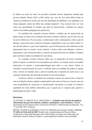 11
do debate em torno da matriz da provinha (avaliação externa diagnóstica adotada pelo
governo federal), Morais (2012, p.569) reforça que, sem ele, fica muito difícil mudar as
“práticas excludentes na escola, que tem tido dificuldade em alfabetizar, com qualidade e em
tempo adequado, muitos dos filhos das camadas populares”. Esse exercício deve ser visto
como uma possibilidade de temática que pode ser desenvolvida e debatida nos espaços
coletivos de trabalho pedagógico dos professores.
Os resultados das avaliações externas refletem o trabalho que foi desenvolvido há
algum tempo, no limite essas avaliações são anuais, portanto, refletem o que foi feito em sala
de aula no último ano. Por essa razão, o conhecimento sobre o planejamento, sobre a ação de
planejar, é peça chave para o professor conseguir compreender os que seus alunos sabem e o
que eles não sabem e, o que é mais importante, o que foi feito para que eles soubessem ou não
determinado tema ou assunto. Assim, dominar a técnica sobre como planejar e utilizar o
planejamento como ferramenta diária e constante do desenvolvimento do trabalho é fundante
para o professor explicar a produção dos seus alunos.
As avaliações externas fornecem dados que, se apropriados de forma consistente,
podem revigorar os contornos da escola pública que realiza a sua função social na sociedade
democrática de garantir o ensino-aprendizagem para todos os seus alunos. Porém, as
avaliações externas/internas da escola e a reflexão sobre sua realidade não podem se esgotar
nelas e devem ser tomadas como o ponto de partida para a trajetória da escola rumo à sua
avaliação institucional, que não pode prescindir de uma autoavaliação.
Conhecer e utilizar os resultados das avaliações externas nas salas de aula e cotejá-los
com as avaliações internas significa compreendê-los não como um fim em si mesmo, mas sim
como possibilidade de associá-los às transformações necessárias no sentido de fortalecer
aqualidade da escola pública democrática, que é aquela que se organiza para garantir a
aprendizagem de todos e todas.
Referências
ALAVARSE, O.; BRAVO, M. H.; MACHADO, C. Avaliação como diretriz das políticas
educacionais dos governos federal, estaduais e municipais: o caso brasileiro. Trabalho
apresentado no III Congresso Ibero-Americano de Política e Administração da Educação. 14 a
17 novembro 2012, Zaragoza.
BRASIL. Presidência da República. Casa Civil. Subchefia para Assuntos Jurídicos. Decreto
Nº 6.094, de 24 de abril de 2007. Dispõe sobre a implementação do Plano de Metas
Compromisso Todos pela Educação, pela União Federal, em regime de colaboração com
Municípios, Distrito Federal e Estados, e a participação das famílias e da comunidade,
 