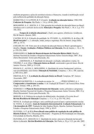 12
mediante programas e ações de assistência técnica e financeira, visando à mobilização social
pela melhoria da qualidade da educação básica.
BARRETTO, E. S. S; PINTO, R. P. (Coord.). Avaliação na educação básica: 1990-1998.
Cadernos de Pesquisa, São Paulo, v. 114, p. 49-88, 2001.
BONAMINO, A. C.; SOUSA, S. Z. Três gerações de avaliação da educação básica no Brasil:
interfaces com o currículo da/na escola. Educação e Pesquisa, São Paulo, v. 38, n. 2, p. 373-
388, 2012.
______.Tempos de avaliação educacional: o Saeb, seus agentes, referências e tendências.
Rio de Janeiro: Quartet, 2002.
CASTRO, M. H. G. O desafio da qualidade. In: ITUASSU, A.; ALMEIDA, R. de (Org.). O
Brasil tem jeito?: v. 2: educação, saúde, justiça e segurança. Rio de Janeiro: Jorge Zahar,
2007. p. 35-72.
COELHO, M. I. M. Vinte anos de avaliação da educação básica no Brasil: aprendizagens e
desafios. Ensaio: Avaliação e Políticas Públicas em Educação, Rio de Janeiro, v. 16, n. 59,
p. 229-258, 2008.
FERNANDES, R. Índice de Desenvolvimento da Educação Básica (Ideb). Brasília:
Instituto Nacional de Estudos e Pesquisas Educacionais Anísio Teixeira (Inep), 2007. 26 p.
(Série Documental. Textos para Discussão, 26).
______; GREMAUD, A. P. Qualidade da educação: avaliação, indicadores e metas. In:
VELOSO, F. et al. (Org.). Educação básica no Brasil: construindo o país do futuro. Rio de
Janeiro: Elsevier, 2009. p. 213-238.
FRANCO, C.; ALVES, F.; BONAMINO, A. Qualidade do ensino fundamental: políticas,
suas possibilidades, seus limites. Educação & Sociedade, Campinas, v. 28, n. 100, especial,
p. 989-1014, 2007.
FREITAS, D. N. T. A avaliação da educação básica no Brasil. Campinas, SP: Autores
Associados, 2007.
GIMENO SACRISTÁN, J. A avaliação no ensino. In: ______; PÉREZ GÓMEZ, A. I.
Compreender e transformar o ensino. 4. ed. Tradução de Ernani F. da Fonseca Rosa. Porto
Alegre: Artmed, 1998. p. 295-351.
HADDAD, F. O Plano de Desenvolvimento da Educação: razões, princípios e programas.
Brasília: Instituto Nacional de Estudos e Pesquisas Educacionais Anísio Teixeira, 2008. 23 p.
(Série Documental. Textos para Discussão, 30).
MORAIS, A. G. Políticas de avaliação da alfabetização: discutindo a Provinha Brasil.
Revista Brasileira de Educação Campinas. v. 17, n. 51, p. 551-742, 2012.
NEVO, D. Avaliação por diálogos: uma contribuição possível para o aprimoramento escolar.
In: TIANA, A. (Coord.). Anais do Seminário Internacional de Avaliação Educacional, 1 a
3 de dezembro de 1997. Tradução de John Stephen Morris. Brasília: Instituto Nacional de
Estudos e Pesquisas Educacionais (Inep), 1998. p. 89-97.
OLIVEIRA, A. P. de M.A Prova Brasil como política de regulação da rede pública do
Distrito Federal. 276 f. Dissertação (Mestrado) – Programa de Pós-Graduação em Educação,
Universidade de Brasília, Brasília, 2011.
OLIVEIRA, R. P.; ARAUJO, G. C. Qualidade do ensino: uma nova dimensão da luta pelo
direito à educação. Revista Brasileira de Educação, São Paulo, n. 28, p. 5-23, jan./abr. 2005.
 