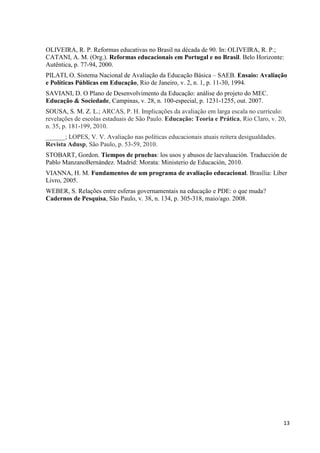 13
OLIVEIRA, R. P. Reformas educativas no Brasil na década de 90. In: OLIVEIRA, R. P.;
CATANI, A. M. (Org.). Reformas educacionais em Portugal e no Brasil. Belo Horizonte:
Autêntica, p. 77-94, 2000.
PILATI, O. Sistema Nacional de Avaliação da Educação Básica – SAEB. Ensaio: Avaliação
e Políticas Públicas em Educação, Rio de Janeiro, v. 2, n. 1, p. 11-30, 1994.
SAVIANI, D. O Plano de Desenvolvimento da Educação: análise do projeto do MEC.
Educação & Sociedade, Campinas, v. 28, n. 100-especial, p. 1231-1255, out. 2007.
SOUSA, S. M. Z. L.; ARCAS, P. H. Implicações da avaliação em larga escala no currículo:
revelações de escolas estaduais de São Paulo. Educação: Teoria e Prática, Rio Claro, v. 20,
n. 35, p. 181-199, 2010.
______; LOPES, V. V. Avaliação nas políticas educacionais atuais reitera desigualdades.
Revista Adusp, São Paulo, p. 53-59, 2010.
STOBART, Gordon. Tiempos de pruebas: los usos y abusos de laevaluación. Traducción de
Pablo ManzanoBernández. Madrid: Morata: Ministerio de Educación, 2010.
VIANNA, H. M. Fundamentos de um programa de avaliação educacional. Brasília: Liber
Livro, 2005.
WEBER, S. Relações entre esferas governamentais na educação e PDE: o que muda?
Cadernos de Pesquisa, São Paulo, v. 38, n. 134, p. 305-318, maio/ago. 2008.
 