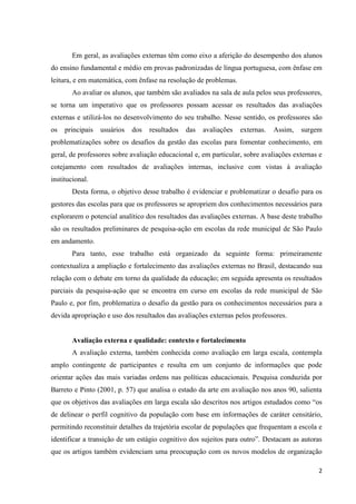 2
Em geral, as avaliações externas têm como eixo a aferição do desempenho dos alunos
do ensino fundamental e médio em provas padronizadas de língua portuguesa, com ênfase em
leitura, e em matemática, com ênfase na resolução de problemas.
Ao avaliar os alunos, que também são avaliados na sala de aula pelos seus professores,
se torna um imperativo que os professores possam acessar os resultados das avaliações
externas e utilizá-los no desenvolvimento do seu trabalho. Nesse sentido, os professores são
os principais usuários dos resultados das avaliações externas. Assim, surgem
problematizações sobre os desafios da gestão das escolas para fomentar conhecimento, em
geral, de professores sobre avaliação educacional e, em particular, sobre avaliações externas e
cotejamento com resultados de avaliações internas, inclusive com vistas à avaliação
institucional.
Desta forma, o objetivo desse trabalho é evidenciar e problematizar o desafio para os
gestores das escolas para que os professores se apropriem dos conhecimentos necessários para
explorarem o potencial analítico dos resultados das avaliações externas. A base deste trabalho
são os resultados preliminares de pesquisa-ação em escolas da rede municipal de São Paulo
em andamento.
Para tanto, esse trabalho está organizado da seguinte forma: primeiramente
contextualiza a ampliação e fortalecimento das avaliações externas no Brasil, destacando sua
relação com o debate em torno da qualidade da educação; em seguida apresenta os resultados
parciais da pesquisa-ação que se encontra em curso em escolas da rede municipal de São
Paulo e, por fim, problematiza o desafio da gestão para os conhecimentos necessários para a
devida apropriação e uso dos resultados das avaliações externas pelos professores.
Avaliação externa e qualidade: contexto e fortalecimento
A avaliação externa, também conhecida como avaliação em larga escala, contempla
amplo contingente de participantes e resulta em um conjunto de informações que pode
orientar ações das mais variadas ordens nas políticas educacionais. Pesquisa conduzida por
Barreto e Pinto (2001, p. 57) que analisa o estado da arte em avaliação nos anos 90, salienta
que os objetivos das avaliações em larga escala são descritos nos artigos estudados como “os
de delinear o perfil cognitivo da população com base em informações de caráter censitário,
permitindo reconstituir detalhes da trajetória escolar de populações que frequentam a escola e
identificar a transição de um estágio cognitivo dos sujeitos para outro”. Destacam as autoras
que os artigos também evidenciam uma preocupação com os novos modelos de organização
 