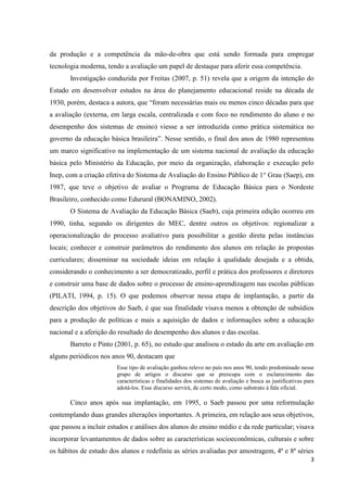 3
da produção e a competência da mão-de-obra que está sendo formada para empregar
tecnologia moderna, tendo a avaliação um papel de destaque para aferir essa competência.
Investigação conduzida por Freitas (2007, p. 51) revela que a origem da intenção do
Estado em desenvolver estudos na área do planejamento educacional reside na década de
1930, porém, destaca a autora, que “foram necessárias mais ou menos cinco décadas para que
a avaliação (externa, em larga escala, centralizada e com foco no rendimento do aluno e no
desempenho dos sistemas de ensino) viesse a ser introduzida como prática sistemática no
governo da educação básica brasileira”. Nesse sentido, o final dos anos de 1980 representou
um marco significativo na implementação de um sistema nacional de avaliação da educação
básica pelo Ministério da Educação, por meio da organização, elaboração e execução pelo
Inep, com a criação efetiva do Sistema de Avaliação do Ensino Público de 1° Grau (Saep), em
1987, que teve o objetivo de avaliar o Programa de Educação Básica para o Nordeste
Brasileiro, conhecido como Edurural (BONAMINO, 2002).
O Sistema de Avaliação da Educação Básica (Saeb), cuja primeira edição ocorreu em
1990, tinha, segundo os dirigentes do MEC, dentre outros os objetivos: regionalizar a
operacionalização do processo avaliativo para possibilitar a gestão direta pelas instâncias
locais; conhecer e construir parâmetros do rendimento dos alunos em relação às propostas
curriculares; disseminar na sociedade ideias em relação à qualidade desejada e a obtida,
considerando o conhecimento a ser democratizado, perfil e prática dos professores e diretores
e construir uma base de dados sobre o processo de ensino-aprendizagem nas escolas públicas
(PILATI, 1994, p. 15). O que podemos observar nessa etapa de implantação, a partir da
descrição dos objetivos do Saeb, é que sua finalidade visava menos a obtenção de subsídios
para a produção de políticas e mais a aquisição de dados e informações sobre a educação
nacional e a aferição do resultado do desempenho dos alunos e das escolas.
Barreto e Pinto (2001, p. 65), no estudo que analisou o estado da arte em avaliação em
alguns periódicos nos anos 90, destacam que
Esse tipo de avaliação ganhou relevo no país nos anos 90, tendo predominado nesse
grupo de artigos o discurso que se preocupa com o esclarecimento das
características e finalidades dos sistemas de avaliação e busca as justificativas para
adotá-los. Esse discurso servirá, de certo modo, como substrato à fala oficial.
Cinco anos após sua implantação, em 1995, o Saeb passou por uma reformulação
contemplando duas grandes alterações importantes. A primeira, em relação aos seus objetivos,
que passou a incluir estudos e análises dos alunos do ensino médio e da rede particular; visava
incorporar levantamentos de dados sobre as características socioeconômicas, culturais e sobre
os hábitos de estudo dos alunos e redefiniu as séries avaliadas por amostragem, 4ª e 8ª séries
 