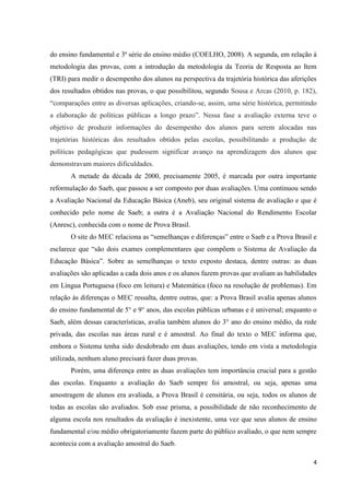 4
do ensino fundamental e 3ª série do ensino médio (COELHO, 2008). A segunda, em relação à
metodologia das provas, com a introdução da metodologia da Teoria de Resposta ao Item
(TRI) para medir o desempenho dos alunos na perspectiva da trajetória histórica das aferições
dos resultados obtidos nas provas, o que possibilitou, segundo Sousa e Arcas (2010, p. 182),
“comparações entre as diversas aplicações, criando-se, assim, uma série histórica, permitindo
a elaboração de políticas públicas a longo prazo”. Nessa fase a avaliação externa teve o
objetivo de produzir informações do desempenho dos alunos para serem alocadas nas
trajetórias históricas dos resultados obtidos pelas escolas, possibilitando a produção de
políticas pedagógicas que pudessem significar avanço na aprendizagem dos alunos que
demonstravam maiores dificuldades.
A metade da década de 2000, precisamente 2005, é marcada por outra importante
reformulação do Saeb, que passou a ser composto por duas avaliações. Uma continuou sendo
a Avaliação Nacional da Educação Básica (Aneb), seu original sistema de avaliação e que é
conhecido pelo nome de Saeb; a outra é a Avaliação Nacional do Rendimento Escolar
(Anresc), conhecida com o nome de Prova Brasil.
O site do MEC relaciona as “semelhanças e diferenças” entre o Saeb e a Prova Brasil e
esclarece que “são dois exames complementares que compõem o Sistema de Avaliação da
Educação Básica”. Sobre as semelhanças o texto exposto destaca, dentre outras: as duas
avaliações são aplicadas a cada dois anos e os alunos fazem provas que avaliam as habilidades
em Língua Portuguesa (foco em leitura) e Matemática (foco na resolução de problemas). Em
relação às diferenças o MEC ressalta, dentre outras, que: a Prova Brasil avalia apenas alunos
do ensino fundamental de 5° e 9° anos, das escolas públicas urbanas e é universal; enquanto o
Saeb, além dessas características, avalia também alunos do 3° ano do ensino médio, da rede
privada, das escolas nas áreas rural e é amostral. Ao final do texto o MEC informa que,
embora o Sistema tenha sido desdobrado em duas avaliações, tendo em vista a metodologia
utilizada, nenhum aluno precisará fazer duas provas.
Porém, uma diferença entre as duas avaliações tem importância crucial para a gestão
das escolas. Enquanto a avaliação do Saeb sempre foi amostral, ou seja, apenas uma
amostragem de alunos era avaliada, a Prova Brasil é censitária, ou seja, todos os alunos de
todas as escolas são avaliados. Sob esse prisma, a possibilidade de não reconhecimento de
alguma escola nos resultados da avaliação é inexistente, uma vez que seus alunos de ensino
fundamental e/ou médio obrigatoriamente fazem parte do público avaliado, o que nem sempre
acontecia com a avaliação amostral do Saeb.
 