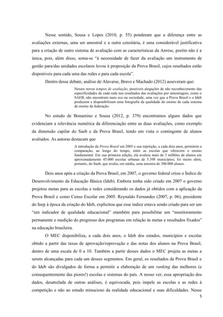 5
Nesse sentido, Sousa e Lopes (2010, p. 55) ponderam que a diferença entre as
avaliações externas, uma ser amostral e a outra censitária, é uma considerável justificativa
para a criação de outro sistema de avaliação com as características da Anresc, porém não é a
única, pois, além disso, soma-se “à necessidade de fazer da avaliação um instrumento de
gestão para/das unidades escolares levou à proposição da Prova Brasil, cujos resultados estão
disponíveis para cada uma das redes e para cada escola”.
Dentro desse debate, análise de Alavarse, Bravo e Machado (2012) asseveram que:
Nesses novos tempos de avaliação, possíveis alegações de não reconhecimento das
especificidades de cada rede nos resultados das avaliações por amostragem, como o
SAEB, não encontram mais eco na sociedade, uma vez que a Prova Brasil e o Ideb
produzem e disponibilizam uma fotografia da qualidade do ensino de cada sistema
de ensino da federação.
No estudo de Bonamino e Sousa (2012, p. 379) encontramos alguns dados que
evidenciam a relevância numérica da diferenciação entre as duas avaliações, como exemplo
da dimensão capilar do Saeb e da Prova Brasil, tendo em vista o contingente de alunos
avaliados. As autoras destacam que
A introdução da Prova Brasil em 2005 e sua repetição, a cada dois anos, permitem a
comparação, ao longo do tempo, entre as escolas que oferecem o ensino
fundamental. Em sua primeira edição, ela avaliou mais de 3 milhões de alunos em
aproximadamente 45.000 escolas urbanas de 5.398 municípios; foi muito além,
portanto, do Saeb, que avalia, em média, uma amostra de 300.000 alunos.
Dois anos após a criação da Prova Brasil, em 2007, o governo federal criou o Índice de
Desenvolvimento da Educação Básica (Ideb). Embora tenha sido criado em 2007 o governo
projetou metas para as escolas e redes considerando os dados já obtidos com a aplicação da
Prova Brasil e como Censo Escolar em 2005. Reynaldo Fernandes (2007, p. 06), presidente
do Inep à época da criação do Ideb, explicitou que esse índice estava sendo criado para ser um
“um indicador de qualidade educacional” etambém para possibilitar um “monitoramento
permanente e medição do progresso dos programas em relação às metas e resultados fixados”
na educação brasileira.
O MEC disponibiliza, a cada dois anos, o Ideb dos estados, municípios e escolas
obtido a partir das taxas de aprovação/reprovação e das notas dos alunos na Prova Brasil,
dentro de uma escala de 0 a 10. Também a partir desses dados o MEC projeta as metas a
serem alcançadas para cada um desses segmentos. Em geral, os resultados da Prova Brasil e
do Ideb são divulgados de forma a permitir a elaboração de um ranking das melhores (e
consequentemente das piores!) escolas e sistemas do país. A nosso ver, essa apropriação dos
dados, desatrelada de outras análises, é equivocada, pois impele as escolas e as redes à
competição e não ao estudo minucioso da realidade educacional e suas dificuldades. Nesse
 