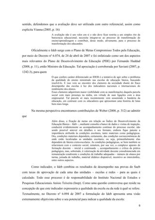 6
sentido, defendemos que a avaliação deve ser utilizada com outro referencial, assim como
explicita Vianna (2005, p. 16)
A avaliação não é um valor em si e não deve ficar restrita a um simples rito da
burocracia educacional; necessita integrar-se ao processo de transformação do
ensino/aprendizagem e contribuir, desse modo, ativamente, para o processo de
transformação dos educandos.
Oficialmente o Ideb surge com o Plano de Metas Compromisso Todos pela Educação,
por meio do Decreto nº 6.074, de 24 de abril de 2007 e foi enfatizado como um dos aspectos
mais relevantes do Plano de Desenvolvimento da Educação (PDE) por Fernando Haddad
(2008, p. 11), então Ministro da Educação. Tal apreciação é corroborada por Saviani (2007, p.
1242-3), para quem
O que confere caráter diferenciado ao IDEB é a tentativa de agir sobre o problema
da qualidade do ensino ministrado nas escolas de educação básica, buscando
resolvê-lo. E isso veio ao encontro dos clamores da sociedade diante do fraco
desempenho das escolas à luz dos indicadores nacionais e internacionais do
rendimento dos alunos.
Esses clamores adquiriram maior visibilidade com as manifestações daquela parcela
social com mais presença na mídia, em virtude de suas ligações com a área
empresarial. Tal parcela só mais recentemente vem assumindo a bandeira da
educação, em contraste com os educadores que apresentam uma história de lutas
bem mais longa.
Na mesma perspectiva encontramos contribuições de Weber (2008, p. 312) ao admitir
que
Além disso, a fixação de metas em relação ao Índice de Desenvolvimento da
Educação Básica – Ideb –, mediante consulta a banco de dados e visitas de inspeção,
conduzirá evidentemente ao acompanhamento contínuo do processo escolar, não
sendo possível antever em detalhes o seu formato, embora fique patente a
importância atribuída às condições escolares, tanto materiais como pedagógicas.
Ora, condições materiais dependem, certamente, das condições socioeconômicas de
onde estão localizadas as unidades escolares, ou seja, primordialmente elas
dependem de fatores extra-escolares. As condições pedagógicas, se bem também se
relacionem com o contexto social, remetem, por sua vez, a complexo aparato de
formação docente – inicial e continuada –, acompanhamento e crítica da prática
pedagógica, mas, sobretudo, à valorização da atividade docente consubstanciada em
remuneração condizente e condições de trabalho adequadas – número de alunos por
turma, jornada de trabalho, material didático disponível, incentivo ao intercâmbio,
entre outros aspectos.
Como indicador, o Ideb combina os resultados de desempenho nas provas do Saeb
com taxas de aprovação de cada uma das unidades – escolas e redes – para as quais é
calculado. Todo esse processo é de responsabilidade do Instituto Nacional de Estudos e
Pesquisas Educacionais Anísio Teixeira (Inep). Como uma questão controversa que reside na
concepção de que este indicador expressaria a qualidade da escola ou da rede à qual se refere.
Textualmente, no Decreto nº 6.094 de 2007 a formulação do Ideb apresenta uma visão
extremamente objetivista sobre o seu potencial para indicar a qualidade da escola:
 
