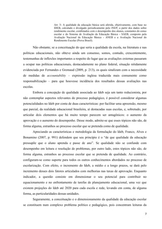 7
Art. 3- A qualidade da educação básica será aferida, objetivamente, com base no
IDEB, calculado e divulgado periodicamente pelo INEP, a partir dos dados sobre
rendimento escolar, combinados com o desempenho dos alunos, constantes do censo
escolar e do Sistema de Avaliação da Educação Básica - SAEB, composto pela
Avaliação Nacional da Educação Básica - ANEB e a Avaliação Nacional do
Rendimento Escolar (Prova Brasil).
Não obstante, se a conceituação do que seria a qualidade da escola, na literatura e nas
políticas educacionais, não obteve ainda um consenso, somos, contudo, crescentemente,
testemunhas de inflexões importantes a respeito do lugar que as avaliações externas passaram
a ocupar nas políticas educacionais, destacadamente no plano federal, situação nitidamente
evidenciada por Fernandes e Gremaud (2009, p. 213), os quais sinalizam com a necessidade
de medidas de accountability – expressão inglesa traduzida mais comumente como
responsabilização – para que houvesse incidência dos resultados dessas avaliações nas
escolas.
Embora a concepção de qualidade associada ao Ideb seja um tanto reducionista, por
não contemplar aspectos relevantes do processo pedagógico, é possível considerar algumas
potencialidades no Ideb por conta de duas características: por facilitar uma apreensão, mesmo
que parcial, da realidade educacional brasileira, aí destacadas suas escolas, e, sobretudo, por
articular dois elementos que há muito tempo parecem ser antagônicos: o aumento da
aprovação e o aumento do desempenho. Desse modo, admite-se que esses tópicos não são, de
forma alguma, estranhos ao processo escolar que se pretenda como de qualidade.
Apreciando as características e metodologia da formulação do Ideb, Franco, Alves e
Bonamino (2007, p. 991) defendem que seu princípio é o “de que qualidade da educação
pressupõe que o aluno aprenda e passe de ano”. Se qualidade não se confunde com
desempenho em leitura e resolução de problemas, por outro lado, estes tópicos não são, de
forma alguma, estranhos ao processo escolar que se pretenda de qualidade. Ao contrário,
configuram-se como suporte para todos os outros conhecimentos abordados no processo de
escolarização. Com efeito, o incremento do Ideb, a médio e a longo prazos, se dará pelo
incremento desses dois fatores articulados com melhorias nas taxas de aprovação. Enquanto
indicador, a questão consiste em dimensionar o seu potencial para contribuir no
equacionamento e no enfrentamento de tarefas de planejamento educacional, uma vez que
existem projeções do Ideb até 2020 para cada escola e rede, levando em conta, de alguma
forma, as particularidades dessas unidades.
Seguramente, a conceituação e o dimensionamento da qualidade da educação escolar
se constituem num complexo problema político e pedagógico, pois concentram leituras da
 