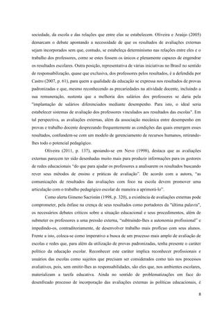 8
sociedade, da escola e das relações que entre elas se estabelecem. Oliveira e Araújo (2005)
demarcam o debate apontando a necessidade de que os resultados de avaliações externas
sejam incorporados sem que, contudo, se estabeleça determinismo nas relações entre eles e o
trabalho dos professores, como se estes fossem os únicos e plenamente capazes de engendrar
os resultados escolares. Outra posição, representativa de várias iniciativas no Brasil no sentido
de responsabilização, quase que exclusiva, dos professores pelos resultados, é a defendida por
Castro (2007, p. 61), para quem a qualidade da educação se expressa nos resultados de provas
padronizadas e que, mesmo reconhecendo as precariedades na atividade docente, incluindo a
sua remuneração, sustenta que a melhoria dos salários dos professores se daria pela
"implantação de salários diferenciados mediante desempenho. Para isto, o ideal seria
estabelecer sistemas de avaliação dos professores vinculados aos resultados das escolas". Em
tal perspectiva, as avaliações externas, além da associação mecânica entre desempenho em
provas e trabalho docente desprezando frequentemente as condições das quais emergem esses
resultados, confundem-se com um modelo de gerenciamento de recursos humanos, retirando-
lhes todo o potencial pedagógico.
Oliveira (2011, p. 137), apoiando-se em Nevo (1998), destaca que as avaliações
externas parecem ter sido desenhadas muito mais para produzir informações para os gestores
de redes educacionais “do que para ajudar os professores a analisarem os resultados buscando
rever seus métodos de ensino e práticas de avaliação”. De acordo com a autora, “as
comunicações de resultados das avaliações com foco na escola devem promover uma
articulação com o trabalho pedagógico escolar de maneira a aprimorá-lo”.
Como alerta Gimeno Sacristán (1998, p. 320), a existência de avaliações externas pode
comprometer, pela ênfase na crença de seus resultados como portadores da "última palavra",
os necessários debates críticos sobre a situação educacional e seus procedimentos, além de
submeter os professores a uma pressão externa, “subtraindo-lhes a autonomia profissional” e
impedindo-os, contraditoriamente, de desenvolver trabalho mais profícuo com seus alunos.
Frente a isto, coloca-se como imperativo a busca de um processo mais amplo de avaliação de
escolas e redes que, para além da utilização de provas padronizadas, tenha presente o caráter
político da educação escolar. Reconhecer este caráter implica reconhecer profissionais e
usuários das escolas como sujeitos que precisam ser considerados como tais nos processos
avaliativos, pois, sem omitir-lhes as responsabilidades, são eles que, nos ambientes escolares,
materializam a tarefa educativa. Ainda no sentido de problematizações em face do
desenfreado processo de incorporação das avaliações externas às políticas educacionais, é
 