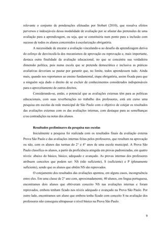 9
relevante o conjunto de ponderações efetuadas por Stobart (2010), que ressalva efeitos
perversos e indesejáveis dessa modalidade de avaliação por se afastar das pretensões de uma
avaliação para a aprendizagem, ou seja, que se constituiria num ponto para a inclusão com
sucesso de todos os alunos concernidos à escolarização obrigatória.
A necessidade de encarar a avaliação vinculando-a ao desafio da aprendizagem deriva
do esforço de desvinculá-la dos mecanismos de aprovação ou reprovação e, mais importante,
destaca outra finalidade da avaliação educacional, no que se concentra sua verdadeira
dimensão política, pois numa escola que se pretenda democrática e inclusiva as práticas
avaliativas deveriam se pautar por garantir que, no limite, todos aprendessem tudo. Ainda
mais, quando nos reportamos ao ensino fundamental, etapa obrigatória, assim fixada para que
a ninguém seja dado o direito de se excluir de conhecimentos considerados indispensáveis
para o aproveitamento de outros direitos.
Considerando-se, então, o potencial que as avaliações externas têm para as políticas
educacionais, com suas reverberações no trabalho dos professores, está em curso uma
pesquisa em escolas da rede municipal de São Paulo com o objetivo de cotejar os resultados
das avaliações externas com os das avaliações internas, com destaque para as semelhanças
e/ou contradições na notas dos alunos.
Resultados preliminares da pesquisa nas escolas
Inicialmente a pesquisa foi realizada com os resultados finais da avaliação externa
Prova São Paulo e das avaliações internas feitas pelos professores, que resultam na aprovação
ou não, com os alunos das turmas do 2° e 4° anos de uma escola municipal. A Prova São
Paulo classifica os alunos, a partir da proficiência atingida em provas padronizadas, em quatro
níveis: abaixo do básico, básico, adequado e avançado. As provas internas dos professores
atribuem conceitos que podem ser: NS (não suficiente), S (suficiente) e P (plenamente
suficiente), sendo que os alunos que obtêm NS são reprovados.
O cotejamento dos resultados das avaliações apontou, em alguns casos, incongruência
entre eles. Em uma classe de 2° ano com, aproximadamente, 40 alunos, em língua portuguesa,
encontramos dois alunos que obtiveram conceito NS nas avaliações internas e foram
reprovados, embora tenham ficado nos níveis adequado e avançado na Prova São Paulo. Por
outro lado, encontramos um aluno que embora tenha ficado com conceito S na avaliação dos
professores não conseguiu ultrapassar o nível básico na Prova São Paulo.
 
