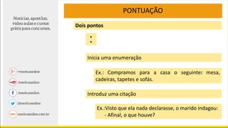 PONTUAÇÃO
Inicia uma enumeração
Dois pontos
Ex.: Compramos para a casa o seguinte: mesa,
cadeiras, tapetes e sofás.
Introduz uma citação
Ex.:Visto que ela nada declarasse, o marido indagou:
- Afinal, o que houve?
:
 