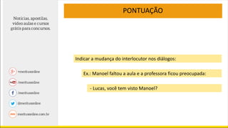 PONTUAÇÃO
Indicar a mudança do interlocutor nos diálogos:
Ex.: Manoel faltou a aula e a professora ficou preocupada:
- Lucas, você tem visto Manoel?
 