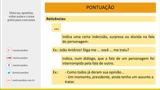 PONTUAÇÃO
Indica uma certa indecisão, surpresa ou dúvida na fala
do personagem:
Reticências:
Ex.: João Antônio! Diga-me ... você ... me traiu?
...
Indica, num diálogo, que a fala de um personagem foi
interrompida pela fala de outro.
Ex.: - Como todos já deram sua opinião...
- Um momento, presidente, ainda tenho um assunto a
tratar.
 