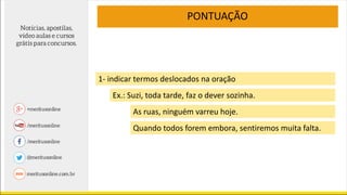 PONTUAÇÃO
1- indicar termos deslocados na oração
Ex.: Suzi, toda tarde, faz o dever sozinha.
As ruas, ninguém varreu hoje.
Quando todos forem embora, sentiremos muita falta.
 