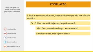 PONTUAÇÃO
2. indicar termos explicativos, intercalados ou que não têm vínculo
sintático.
Ex.: O filho, que está viajando, chegará amanhã.
Meu Deus, como isso chegou a esse estado!
A morte é triste, mas a gente aceita.
 