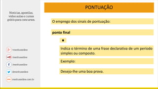 O emprego dos sinais de pontuação:
ponto final
PONTUAÇÃO
Indica o término de uma frase declarativa de um período
simples ou composto.
Exemplo:
Desejo-lhe uma boa prova.
.
 