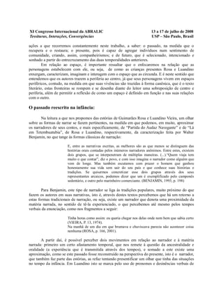 XI Congresso Internacional da ABRALIC                                       13 a 17 de julho de 2008
Tessituras, Interações, Convergências                                       USP – São Paulo, Brasil

ações a que recorremos constantemente neste trabalho, a saber: o passado, na medida que o
recupera e o restaura; o presente, pois é capaz de agregar indivíduos num sentimento de
comunidade, criando, assim, companheirismos; e de futuro, que é selecionado, intencionado e
sonhado a partir do entrecruzamento das duas temporalidades anteriores.
         Em relação ao espaço, é importante ressaltar que o enfocaremos na relação que as
personagens estabelecem com ele, ou seja, de como as crianças presentes Rosa e Luandino
enxergam, caracterizam, imaginam e interagem com o espaço que as circunda. E é neste sentido que
entendemos que os autores trazem a periferia ao centro, já que seus personagens vivem em espaços
periféricos, contudo, na medida em que suas vivências são trazidas à forma canônica, que é o texto
literário, estas fronteiras se rompem e se desenha diante do leitor uma sobreposição de centro e
periferia, além de permitir a reflexão de como um espaço é definido em função e nas suas relações
com o outro.

O passado reescrito na infância:

       Na leitura a que nos propomos das estórias de Guimarães Rosa e Luandino Vieira, um olhar
sobre as formas de narrar se fazem pertinentes, na medida em que podemos, em muito, aproximar
os narradores de seus contos, e mais especificamente, de “Partida do Audaz Navegante” e de “Lá
em Tetembuatubia”, de Rosa e Luandino, respectivamente, da caracterização feita por Walter
Benjamin, no que tange às formas clássicas de narração:

                       E, entre as narrativas escritas, as melhores são as que menos se distinguem das
                       histórias orais contadas pelos inúmeros narradores anônimos. Entre estes, existem
                       dois grupos, que se interpenetram de múltiplas maneiras. (...).“Quem viaja tem
                       muito o que contar”, diz o povo, e com isso imagina o narrador como alguém que
                       vem de longe. Mas também escutamos com prazer o homem que ganhou
                       honestamente sua vida sem sair do seu país e que conhece suas histórias e
                       tradições. Se quisermos concretizar esse dois grupos através dos seus
                       representantes arcaicos, podemos dizer que um é exemplificado pelo camponês
                       sedentário, e outro pelo marinheiro comerciante. (BENJAMIN, 1993, p. 198)

        Para Benjamin, este tipo de narrador se liga às tradições populares, muito próximo do que
fazem os autores em suas narrativas, isto é, através destes textos percebemos que há um retorno a
estas formas tradicionais de narração, ou seja, existe um narrador que denota uma proximidade da
matéria narrada, no sentido de tê-la experienciado, o que percebemos até mesmo pelos tempos
verbais da enunciação, como nos fragmentos a seguir:

                       Tinha horas como assim: eu queria chegar nos delas onde nem bem que sabia certo
                       (VIEIRA, P. 13, 1974).
                       Na manhã de um dia em que brumava e chuviscava parecia não acontecer coisa
                       nenhuma (ROSA, p. 166, 2001).

       A partir daí, é possível perceber dois movimentos em relação ao narrador e à matéria
narrada: primeiro um certo afastamento temporal, que nos remete à questão da ancestralidade e
oralidade (a experiência que é transmitida através dos tempos), e somado a este existe uma
aproximação, como se este passado fosse reconstruído na perspectiva do presente, isto é o narrador,
que também faz parte das estórias, as refaz tentando presentificar um olhar que tinha das situações
no tempo da infância. Em Luandino isto se marca pelo uso de pronomes e desinências verbais de
 