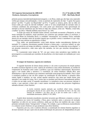 XI Congresso Internacional da ABRALIC                                     13 a 17 de julho de 2008
Tessituras, Interações, Convergências                                     USP – São Paulo, Brasil

primeira pessoa (narrador/participante/personagem), e em Rosa, ainda que não haja uma expressão
verbal que marque esta participação, o texto se permeia de expressões do tipo: “a gente fica quase
presos” (p.166); “A gente via Brejeirinha” (p.167); “A gente se sentava, perto, não no chão em
tronco caído, por causa do chovido molhado”, onde se vê uma cumplicidade do narrador entre as
vivências cotidianas das personagens. Um outro ponto que destacamos nesta aproximação do
narrador se dá nas referências que são feitas às mães das crianças, como em: “Mamãe, a mais bela,
a melhor” (p.166) e “Mamãe também estava brava?” (p. 169).
        A noção que temos do narrador destas estórias, recorrendo novamente a Benjamin, se situa
numa retomada de tradições, muito peculiares aos contextos que retratam ambos os escritores, o
sertão das Minas de Guimarães Rosa e a realidade “mussequeira” de Luandino Vieira, realizada
através de um narrador misto de lavrador (aquele que se prende a terra) e marinheiro (o que viaja,
trazendo em suas estórias as experiências vividas).
        Fica, então, um questionamento: como pode alternar modos marcadamente distintos de
narração? E a resposta, encontramos quando focamos a leitura para o universo infantil, ou seja,
existe nas narrativas um tempo da infância, o passado, o tempo das “inconhecidas novas alegrias”, e
um presente enunciativo, onde estas ações são narradas, em tom que mesclam desesperança e
nostalgia.
        E é justamente neste tempo do “lá”, em que vemos estes narradores (que também são
personagens) se aventurando por caminhos de descobertas e de intervenção em realidades por vezes
adversa.


       O romper de fronteiras: aspectos de resistência

        O segundo horizonte de leitura destas estórias é o de como os processos de criação poética
de ambos escritores figuram-se como espécie de resistência a uma cultura dominante, no sentido de
rompimento de fronteiras entre centro e periferia a que nos referimos anteriormente. Recorremos
agora a um estudo sobre a narrativa e a resistência, do crítico brasileiro Alfredo Bosi, para
delimitarmos o tipo de resistência que estaremos analisando nesta proposta de trabalho. Para o autor
a resistência poderia se dar em dois campos na constituição da obra literária: o primeiro deles
estaria ligado à temática, ou seja, seriam aquelas narrativas cujo tema que tratam fazem uma
oposição a um estado de coisas, isto é, textos que se enredam num discurso marcadamente político
e crítico de um dado social. O segundo mecanismo é a resistência como um processo inerente à
escrita, o que equivale a dizer que o autor estaria resistindo através dos processos lingüísticos
adotados durante o fazer literário:

                     A escrita resistente (aquela operação que escolherá afinal temas, situações,
                     personagens) decorre de um a priori ético, um sentimento do bem e do mal, uma
                     intuição do verdadeiro e do falso, que já se pôs em tensão com o estilo e a
                     mentalidade dominantes. (BOSI, P. 130, 2002)

        A partir deste momento já podemos encontrar um ponto que diferencie a maneira e como se
dá a resistência nos textos de Luandino e Rosa, para o primeiro autor, o processo de recriação
lingüística vai além de um recurso estilístico, ainda que em Rosa isto também não seja o único
princípio norteador destas “transgressões” à língua. Na verdade, o que os diferencia essencialmente
é o contexto social e histórico em que produzem suas obras literárias.
        Fiquemos, por ora, com o contexto africano: a constituição do sistema literário angolano se
dá num momento em que o país está em plena mobilização dos processos de independência do país
 