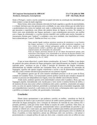 XI Congresso Internacional da ABRALIC                                          13 a 17 de julho de 2008
Tessituras, Interações, Convergências                                          USP – São Paulo, Brasil

frente a Portugal, e assim a escrita cumpriria um papel relevante na construção das identidades que
iriam compor o corpo da nação angolana.
        Desta forma, entra como elemento relevante da ficção angolana a questão da ancestralidade,
e a relação intrínseca que esta apresenta com a oralidade, ou seja, numa cultura que até então havia
a predominância dos textos de tradição oral, onde o conhecimento era transmitido por narradores
que possuíam a experiência, esta última não poderia deixar de figurar os textos. No entanto os
textos orais eram produzidos nas línguas nacionais, o que evidentemente provocava um conflito
com a língua do colonizador e o escritor deveria transferir este conflito para escrita, buscando os
mecanismos formais para “traduzir” a oralidade a esta nova realidade, esta transferência é muito
bem evidenciada por Laura C. Padilha em Entre voz e letra:

                      Outra questão ligada à práticas ancestrais narrativas de resistência é o uso literário
                      das línguas nacionais (...) No enfrentamento do velho (autoctonia angolana) e do
                      novo (ordem de poder colonial portuguesa), ganha um relevo especial o lugar
                      antagonicamente central e periférico que ocupam tais línguas, do ponto de vista,
                      respectivamente, do colonizado e do colonizador...
                      Estas [as línguas nacionais] deixam de ser um objeto dicionarizável apenas, para
                      renascerem como línguas vivas, reinserindo-se no universo do discurso literário com
                      a mesma pujança original que tinham nos contextos sócio-lingüísticos autóctones.
                      (PADILHA, p. 10 e 11, 1995)

        O que se torna observável, a partir destas considerações de Laura C. Padilha, é que dentro
do contexto dos países africanos de língua portuguesa, mais especificamente em Angola, o trabalho
realizado pelos escritores no que se refere à inserção de elementos das línguas autóctones,
diferentemente do trabalho realizado por Guimarães Rosa, em seus processos de renovação da
linguagem, significa não apenas resgatar, transformar e recriar o uso de determinadas expressões,
mas dar a estas a mesma relevância que possuíam em seu contexto original.
        Não podemos ignorar que de certa maneira semelhante processo se dá no conto de Rosa,
contudo em Luandino Vieira, o já mencionado contexto político-social do país somada à atuação do
escritor no processo de independência de Angola, torna este trabalho sensivelmente distinto.
        Ainda assim, podemos apontar como denominador comum entre Luandino e Rosa, que esta
linguagem popular, marcadamente oral, trazida para o texto escrito é matéria literária de ambos, e
de maneiras diversas atua como a diluir as distâncias entre centro e periferia, construindo um espaço
outro, ou como nos aponta Anderson, permitindo a construção de uma comunidade imaginada, onde
um companheirismo é possível, e, pelo menos no nível do texto, as hierarquias entre o que é central
e periférico se rompem, ou melhor, são questionadas e tensionadas.

       Conclusão:

        Diante destes apontamentos o que podemos, concluir, ou melhor, considerar no final de
nosso percurso de leitura é que os processos criativos de ambos autores permitem vislumbrar que a
subversão da língua portuguesa, com a inserção de elementos de marcada de uma cultura oral, e
portanto, periférica, acaba por tornar muito fluídas as noções de centro e periferia. Além disso, na
medida em que o passado é recuperado, ressemantizado temos a possibilidade de perceber a que
passado se referem um e outro autor, que dados foram escolhidos para lembrar, para presentificar e
assim, isto nos permite perceber que muito mais do que discutir aproximações entre os trabalhos de
Rosa e Luandino, se torna imperativo, pensar nas diferenças entre este escritores, e daí pensar o
posicionamento e a atuação política de cada um, bem como a maneira como isto se reflete em seus
 