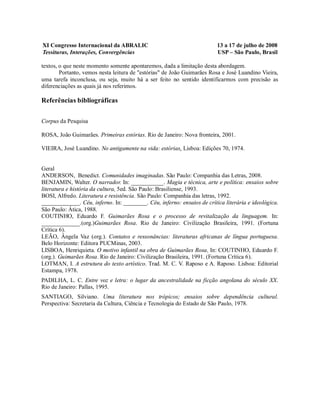 XI Congresso Internacional da ABRALIC                                    13 a 17 de julho de 2008
Tessituras, Interações, Convergências                                    USP – São Paulo, Brasil

textos, o que neste momento somente apontaremos, dada a limitação desta abordagem.
        Portanto, vemos nesta leitura de "estórias" de João Guimarães Rosa e José Luandino Vieira,
uma tarefa inconclusa, ou seja, muito há a ser feito no sentido identificarmos com precisão as
diferenciações as quais já nos referimos.

Referências bibliográficas

Corpus da Pesquisa

ROSA, João Guimarães. Primeiras estórias. Rio de Janeiro: Nova fronteira, 2001.

VIEIRA, José Luandino. No antigamente na vida: estórias. Lisboa: Edições 70, 1974.


Geral
ANDERSON, Benedict. Comunidades imaginadas. São Paulo: Companhia das Letras, 2008.
BENJAMIN, Walter. O narrador. In: ___________. Magia e técnica, arte e política: ensaios sobre
literatura e história da cultura. 5ed. São Paulo: Brasiliense, 1993.
BOSI, Alfredo. Literatura e resistência. São Paulo: Companhia das letras, 1992.
_____________. Céu, inferno. In: ________. Céu, inferno: ensaios de crítica literária e ideológica.
São Paulo: Ática, 1988.
COUTINHO, Eduardo F. Guimarães Rosa e o processo de revitalização da linguagem. In:
_____________.(org.)Guimarães Rosa. Rio de Janeiro: Civilização Brasileira, 1991. (Fortuna
Crítica 6).
LEÃO, Ângela Vaz (org.). Contatos e ressonâncias: literaturas africanas de língua portuguesa.
Belo Horizonte: Editora PUCMinas, 2003.
LISBOA, Henriquieta. O motivo infantil na obra de Guimarães Rosa. In: COUTINHO, Eduardo F.
(org.). Guimarães Rosa. Rio de Janeiro: Civilização Brasileira, 1991. (Fortuna Crítica 6).
LOTMAN, I. A estrutura do texto artístico. Trad. M. C. V. Raposo e A. Raposo. Lisboa: Editorial
Estampa, 1978.
PADILHA, L. C. Entre voz e letra: o lugar da ancestralidade na ficção angolana do século XX.
Rio de Janeiro: Pallas, 1995.
SANTIAGO, Silviano. Uma literatura nos trópicos; ensaios sobre dependência cultural.
Perspectiva: Secretaria da Cultura, Ciência e Tecnologia do Estado de São Paulo, 1978.
 