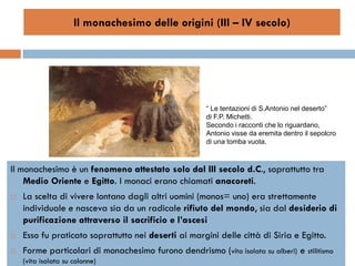 Il monachesimo delle origini (III – IV secolo)




                                                       “ Le tentazioni di S.Antonio nel deserto”
                                                       di F.P. Michetti.
                                                       Secondo i racconti che lo riguardano,
                                                       Antonio visse da eremita dentro il sepolcro
                                                       di una tomba vuota.



Il monachesimo è un fenomeno attestato solo dal III secolo d.C., soprattutto tra
    Medio Oriente e Egitto. I monaci erano chiamati anacoreti.
   La scelta di vivere lontano dagli altri uomini (monos= uno) era strettamente
    individuale e nasceva sia da un radicale rifiuto del mondo, sia dal desiderio di
    purificazione attraverso il sacrificio e l’ascesi
   Esso fu praticato soprattutto nei deserti ai margini delle città di Siria e Egitto.
   Forme particolari di monachesimo furono dendrismo (vita isolata su alberi) e stilitismo
    (vita isolata su colonne)
 