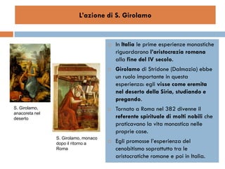 L’azione di S. Girolamo


                                         In Italia le prime esperienze monastiche
                                          riguardarono l’aristocrazia romana
                                          alla fine del IV secolo.
                                         Girolamo di Stridone (Dalmazia) ebbe
                                          un ruolo importante in questa
                                          esperienza: egli visse come eremita
                                          nel deserto della Siria, studiando e
                                          pregando.
S. Girolamo,                             Tornato a Roma nel 382 divenne il
anacoreta nel
deserto                                   referente spirituale di molti nobili che
                                          praticavano la vita monastica nelle
                                          proprie case.
                S. Girolamo, monaco
                dopo il ritorno a        Egli promosse l’esperienza del
                Roma                      cenobitismo soprattutto tra le
                                          aristocratiche romane e poi in Italia.
 