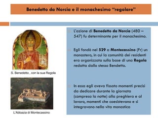 Benedetto da Norcia e il monachesimo “regolare”



                                      L’azione di Benedetto da Norcia (480 –
                                       547) fu determinante per il monachesimo.


                                      Egli fondò nel 529 a Montecassino (Fr) un
                                       monastero, in cui la comunità dei residenti
                                       era organizzata sulla base di una Regola
                                       redatta dallo stesso Bendetto.
S. Benedetto , con la sua Regola



                                      In essa egli aveva fissato momenti precisi
                                       da dedicare durante la giornata
                                       (compresa la notte) alla preghiera e al
                                       lavoro, momenti che coesistevano e si
                                       integravano nella vita monastica
 L’Abbazia di Montecassino
 
