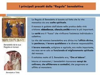 I principali precetti della “Regola” benedettina


                            La Regola di Benedetto è basata sul fatto che la vita
                             monastica sia una scelta spirituale.
                            Il monaco è guidato dall’abate nella pratica della virtù
                             cristiane: obbedienza, silenzio,umiltà erano le più importanti.
                            La carità era il “fuoco” che vivificava l’esistenza individuale e
                             collettiva.
                            La vita del monaco benedettino era divisa tra l’ufficio divino,
Benedetto dà la sua
                             la penitenza, il lavoro quotidiano e le diverse responsabilità.
Regola ai monaci            Il lavoro manuale, artigiano e agricolo, era molto importante,
                             ma esso serve solo se funzionale al miglioramento spirituale
                             del monaco.
                            Il notissimo motto di S. Benedetto era, “Ora et labora”.
                            Intorno ai monasteri, i benedettini ricavarono campi da
                             coltivare, che affittavano a contadini, che pagavano un
                             affitto al monastero.
  Benedetto e Totila
 