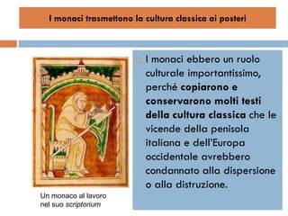 I monaci trasmettono la cultura classica ai posteri



                           I monaci ebbero un ruolo
                            culturale importantissimo,
                            perché copiarono e
                            conservarono molti testi
                            della cultura classica che le
                            vicende della penisola
                            italiana e dell’Europa
                            occidentale avrebbero
                            condannato alla dispersione
                            o alla distruzione.
Un monaco al lavoro
nel suo scriptorium
 