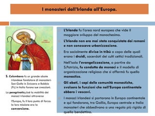 I monasteri dall’Irlanda all’Europa.


                                              L’Irlanda fu l’area nord europea che vide il
                                               maggiore sviluppo del monachesimo.
                                              L’Irlanda non era mai stata conquistata dai romani
                                               e non conosceva urbanizzazione.
                                              Era socialmente divisa in tribù a capo delle quali
                                               erano i druidi, sacerdoti dei culti celtici tradizionali.
                                              Nell’isola l’evangelizzazione, a partire da
                                               S.Patrizio, fu condotta da monaci e il modello di
                                               organizzazione religiosa che si affermò fu quello
S. Colombano fu un grande abate                monastico.
    irlandese fondatore di monasteri:
    San Gallo in Svizzera e Bobbio            Gli abati, i capi delle comunità monastiche,
    (Pc) in Italia furono sue creazioni.       svolsero le funzioni che nell’Europa continentale
La peregrinatio,cioè la mobilità dei           ebbero i vescovi.
    monaci irlandesi attraverso
                                              I monaci irlandesi si portarono in Europa continentale
    l’Europa, fu il loro punto di forza:
    la loro missione era la
                                               e qui fondarono, tra Gallia, Europa centrale e Italia
    conversione.                               monasteri che obbedivano a una regola più rigida di
                                               quella bendettina.
 
