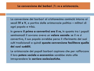 La conversione dei barbari /1: re e aristocrazie.



   La conversione dei barbari al cristianesimo cominciò intorno ai
    secoli IV e V, a partire dalle aristocrazie politico – militari di
    ogni popolo e tribù.
   In genere il primo a convertirsi era il re, in quanto tra i popoli
    seminomadi il sovrano aveva un valore sacrale: se il re si
    convertiva, il suo popolo avrebbe perso il riferimento dei suoi
    culti tradizionali e quindi questa conversione facilitava quella
    dei suoi sudditi.
   Le aristocrazie dei popoli barbari capirono che per rafforzare
    il loro potere sociale e economico sarebbe stato utile
    intraprendere le carriere ecclesiastiche.
 