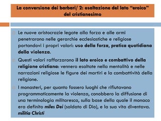 La conversione dei barbari/ 2: esaltazione del lato “eroico”
                        del cristianesimo


   Le nuove aristocrazie legate alla forza e alle armi
    penetrarono nelle gerarchie ecclesiastiche e religiose
    portandovi i propri valori: uso della forza, pratica quotidiana
    della violenza.
   Questi valori rafforzarono il lato eroico e combattivo della
    religione cristiana: vennero esaltate nella mentalità e nelle
    narrazioni religiose le figure dei martiri e la combattività della
    religione.
   I monasteri, per quanto fossero luoghi che rifiutavano
    programmaticamente la violenza, conobbero la diffusione di
    una terminologia militaresca, sulla base della quale il monaco
    era definito miles Dei (soldato di Dio), e la sua vita diventava.
    militia Christi
 