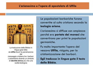 L’arianesimo e l’opera di apostolato di Ulfila



                                        Le popolazioni barbariche furono
                                         convertite al culto cristiano secondo la
                                         teologia ariana.
                                        L’arianesimo si diffuse con ampiezza
                                         perché era portato dai monaci che
                                         convertirono per primi le popolazioni
                                         germaniche.
  La traduzione della Bibbia in         Fu molto importante l’opera del
        lingua gota fatta
da Ulfila favorì la penetrazione
                                         vescovo Ulfila, visigoto, per la
               del                       cristianizzazione dei barbari.
messaggio cristiano tra i barbari.
L’arianesimo diventò un simbolo         Egli tradusse in lingua gota il testo
 di identità etnica più che una
        scelta teologica                 della Bibbia.
 