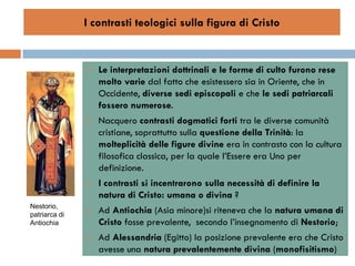 I contrasti teologici sulla figura di Cristo


                  Le interpretazioni dottrinali e le forme di culto furono rese
                   molto varie dal fatto che esistessero sia in Oriente, che in
                   Occidente, diverse sedi episcopali e che le sedi patriarcali
                   fossero numerose.
                  Nacquero contrasti dogmatici forti tra le diverse comunità
                   cristiane, soprattutto sulla questione della Trinità: la
                   molteplicità delle figure divine era in contrasto con la cultura
                   filosofica classica, per la quale l’Essere era Uno per
                   definizione.
                  I contrasti si incentrarono sulla necessità di definire la
                   natura di Cristo: umana o divina ?
Nestorio,
patriarca di
                  Ad Antiochia (Asia minore)si riteneva che la natura umana di
Antiochia          Cristo fosse prevalente, secondo l’insegnamento di Nestorio;
                  Ad Alessandria (Egitto) la posizione prevalente era che Cristo
                   avesse una natura prevalentemente divina (monofisitismo)
 