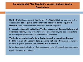 Lo scisma dei “Tre Capitoli”, vescovi italiani contro
                           Giustiniano.



   Nel 544 Giustiniano emanò l’editto dei Tre Capitoli (diviso appunto in tre
    disposizioni) con il quale condannava le posizioni di tre seguaci di
    Nestorio. Esso doveva valere per tutti i territori imperiali.
   I vescovi occidentali, guidati da Vigilio, vescovo di Roma, rifiutarono di
    applicare l’editto, non perché favorevoli ai nestoriani, ma per contrastare
    le mire espansionistiche di Giustiniano sull’Occidente.
   Vigilio fu arrestato, trasferito a Costantinopoli e costretto a firmare
    l’editto, ma gli altri vescovi della penisola italiana rifiutarono comunque
    l’editto, e questo provocò uno scisma: VI – VII secolo.
   Le sedi metropolite italiane rifiutavano ogni autorità centralistica, compresa
    quella del vescovo di Roma.
 