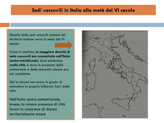 Sedi vescovili in Italia alla metà del VI secolo



Densità delle sedi vescovili esistenti nel
territorio italiano verso la metà del VI
secolo.

Come si constata, la maggiore densità di
sede vescovili era concentrata nell’Italia
centro-meridionale, dove esistevano
molte città, e dove la presenza delle
aristocrazie e delle comunità urbane era
più consistente.

Qui le diocesi non erano in grado di
estendere la propria influenza fuori dalle
città

Nell’Italia centro-settentrionale,
invece, la minore presenza di città
favorì la creazione di diocesi
territorialmente estese
 