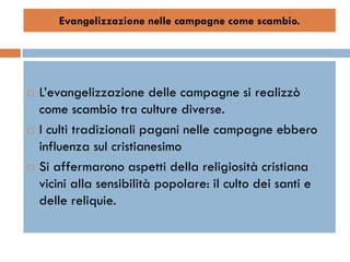 Evangelizzazione nelle campagne come scambio.




   L’evangelizzazione delle campagne si realizzò
    come scambio tra culture diverse.
   I culti tradizionali pagani nelle campagne ebbero
    influenza sul cristianesimo
   Si affermarono aspetti della religiosità cristiana
    vicini alla sensibilità popolare: il culto dei santi e
    delle reliquie.
 