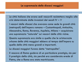 La supremazia delle diocesi maggiori



   Le città italiane che erano sedi vescovili resistettero meglio alle
    crisi determinate dalle invasioni dei secoli IV – V
   I vescovi delle diocesi che avevano come sede le grandi città
    (metropoli) dell’impero romano – Costantinopoli, Antiochia,
    Alessandra, Roma, Ravenna, Aquileia, Milano – acquisirono
    una supremazia “naturale” sui vescovi delle città vicine.
   Questa supremazia era simile a quella che le aristocrazie
    urbane delle città maggiori ebbero al tempo dell’impero su
    quelle delle città meno grandi e importanti.
   Le diocesi maggiori furono dette “metropolite”.
   Il vescovo di Roma godeva di un particolare prestigio, sia per
    il prestigio della città, sia perché era considerato erede di
    Pietro, che a Roma era stato martirizzato.
 