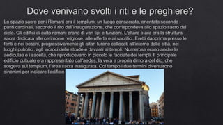 Dove venivano svolti i riti e le preghiere?
Lo spazio sacro per i Romani era il templum, un luogo consacrato, orientato secondo i
punti cardinali, secondo il rito dell'inaugurazione, che corrispondeva allo spazio sacro del
cielo. Gli edifici di culto romani erano di vari tipi e funzioni. L'altare o ara era la struttura
sacra dedicata alle cerimonie religiose, alle offerte e ai sacrifici. Eretti dapprima presso le
fonti e nei boschi, progressivamente gli altari furono collocati all'interno delle città, nei
luoghi pubblici, agli incroci delle strade e davanti ai templi. Numerose erano anche le
aediculae e i sacella, che riproducevano in piccolo le facciate dei templi. Il principale
edificio cultuale era rappresentato dall'aedes, la vera e propria dimora del dio, che
sorgeva sul templum, l'area sacra inaugurata. Col tempo i due termini diventarono
sinonimi per indicare l'edificio sacro.
 