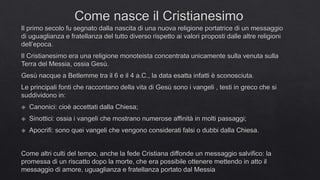 Come nasce il Cristianesimo
Il primo secolo fu segnato dalla nascita di una nuova religione portatrice di un messaggio
di uguaglianza e fratellanza del tutto diverso rispetto ai valori proposti dalle altre religioni
dell’epoca.
Il Cristianesimo era una religione monoteista concentrata unicamente sulla venuta sulla
Terra del Messia, ossia Gesù.
Gesù nacque a Betlemme tra il 6 e il 4 a.C., la data esatta infatti è sconosciuta.
Le principali fonti che raccontano della vita di Gesù sono i vangeli , testi in greco che si
suddividono in:
 Canonici: cioè accettati dalla Chiesa;
 Sinottici: ossia i vangeli che mostrano numerose affinità in molti passaggi;
 Apocrifi: sono quei vangeli che vengono considerati falsi o dubbi dalla Chiesa.
Come altri culti del tempo, anche la fede Cristiana diffonde un messaggio salvifico: la
promessa di un riscatto dopo la morte, che era possibile ottenere mettendo in atto il
messaggio di amore, uguaglianza e fratellanza portato dal Messia
 