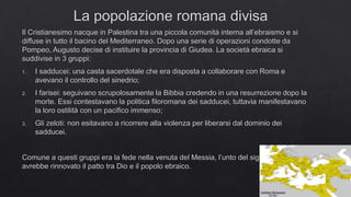 La popolazione romana divisa
Il Cristianesimo nacque in Palestina tra una piccola comunità interna all’ebraismo e si
diffuse in tutto il bacino del Mediterraneo. Dopo una serie di operazioni condotte da
Pompeo, Augusto decise di instituire la provincia di Giudea. La società ebraica si
suddivise in 3 gruppi:
1. I sadducei: una casta sacerdotale che era disposta a collaborare con Roma e
avevano il controllo del sinedrio;
2. I farisei: seguivano scrupolosamente la Bibbia credendo in una resurrezione dopo la
morte. Essi contestavano la politica filoromana dei sadducei, tuttavia manifestavano
la loro ostilità con un pacifico immenso;
3. Gli zeloti: non esitavano a ricorrere alla violenza per liberarsi dal dominio dei
sadducei.
Comune a questi gruppi era la fede nella venuta del Messia, l’unto del signore, colui che
avrebbe rinnovato il patto tra Dio e il popolo ebraico.
 