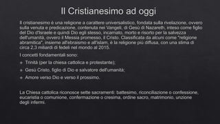 Il Cristianesimo ad oggi
Il cristianesimo è una religione a carattere universalistico, fondata sulla rivelazione, ovvero
sulla venuta e predicazione, contenuta nei Vangeli, di Gesù di Nazareth, inteso come figlio
del Dio d'Israele e quindi Dio egli stesso, incarnato, morto e risorto per la salvezza
dell'umanità, ovvero il Messia promesso, il Cristo. Classificata da alcuni come "religione
abramitica", insieme all'ebraismo e all'islam, è la religione più diffusa, con una stima di
circa 2,3 miliardi di fedeli nel mondo al 2015.
I concetti fondamentali sono:
 Trinità (per la chiesa cattolica e protestante);
 Gesù Cristo, figlio di Dio e salvatore dell'umanità;
 Amore verso Dio e verso il prossimo.
La Chiesa cattolica riconosce sette sacramenti: battesimo, riconciliazione o confessione,
eucaristia o comunione, confermazione o cresima, ordine sacro, matrimonio, unzione
degli infermi.
 