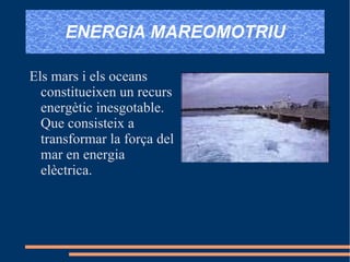 ENERGIA MAREOMOTRIU Els mars i els oceans constitueixen un recurs energètic inesgotable. Que consisteix a transformar la força del mar en energia elèctrica. 