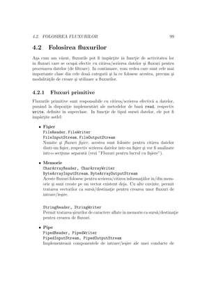 4.2. FOLOSIREA FLUXURILOR                                                    99

4.2     Folosirea ﬂuxurilor
A¸a cum am v˘zut, ﬂuxurile pot ﬁ ˆ artite ˆ functie de activitatea lor
  s            a                       ımp˘ ¸    ın     ¸
ˆ ﬂuxuri care se ocup˘ efectiv cu citirea/scrierea datelor ¸i ﬂuxuri pentru
ın                     a                                     s
procesarea datelor (de ﬁltrare). In continuare, vom vedea care sunt cele mai
importante clase din cele dou˘ categorii ¸i la ce folosesc acestea, precum ¸i
                                a          s                               s
modalit˘¸ile de creare ¸i utilizare a ﬂuxurilor.
       at              s


4.2.1    Fluxuri primitive
Fluxurile primitive sunt responsabile cu citirea/scrierea efectiv˘ a datelor,
                                                                 a
punˆnd la dispozitie implement˘ri ale metodelor de baz˘ read, respectiv
   a                ¸           a                          a
write, deﬁnite ˆ superclase. In functie de tipul sursei datelor, ele pot ﬁ
                 ın                   ¸
ˆ artite astfel:
ımp˘ ¸

   • Fi¸ier
        s
     FileReader, FileWriter
     FileInputStream, FileOutputStream
     Numite ¸i ﬂuxuri ﬁ¸ier, acestea sunt folosite pentru citirea datelor
              s           s
     dintr-un ﬁ¸ier, respectiv scrierea datelor ˆ
                s                               ıntr-un ﬁ¸ier ¸i vor ﬁ analizate
                                                         s s
     ˆ
     ıntr-o sectiune separat˘ (vezi ”Fluxuri pentru lucrul cu ﬁ¸iere”).
               ¸             a                                    s

   • Memorie
     CharArrayReader, CharArrayWriter
     ByteArrayInputStream, ByteArrayOutputStream
     Aceste ﬂuxuri folosesc pentru scrierea/citirea informatiilor ˆ
                                                           ¸      ın/din mem-
     orie ¸i sunt create pe un vector existent deja. Cu alte cuvinte, permit
          s
     tratarea vectorilor ca surs˘/destinatie pentru crearea unor ﬂuxuri de
                                a         ¸
     intrare/ie¸ire.
               s

      StringReader, StringWriter
      Permit tratarea ¸irurilor de caractere aﬂate ˆ memorie ca surs˘/destinatie
                      s                            ın               a        ¸
      pentru crearea de ﬂuxuri.

   • Pipe
     PipedReader, PipedWriter
     PipedInputStream, PipedOutputStream
     Implementeaz˘ componentele de intrare/ie¸ire ale unei conducte de
                 a                           s
 