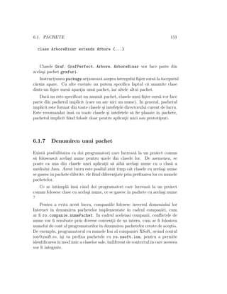 6.1. PACHETE                                                                  151

  class ArboreBinar extends Arbore {...}


   Clasele Graf, GrafPerfect, Arbore, ArboreBinar vor face parte din
acela¸i pachet grafuri.
     s
   Instructiunea package actioneaz˘ asupra ˆ
          ¸                  ¸      a        ıntregului ﬁ¸ier surs˘ la ˆ
                                                          s        a ınceputul
c˘ruia apare. Cu alte cuvinte nu putem speciﬁca faptul c˘ anumite clase
 a                                                            a
dintr-un ﬁ¸ier surs˘ apartin unui pachet, iar altele altui pachet.
          s        a     ¸
   Dac˘ nu este speciﬁcat un anumit pachet, clasele unui ﬁ¸ier surs˘ vor face
        a                                                      s        a
parte din pachetul implicit (care nu are nici un nume). In general, pachetul
implicit este format din toate clasele ¸i intefetele directorului curent de lucru.
                                       s        ¸
Este recomandat ˆ a ca toate clasele ¸i intefetele s˘ ﬁe plasate ˆ pachete,
                  ıns˘                    s              a            ın
pachetul implicit ﬁind folosit doar pentru aplicatii mici sau prototipuri.
                                                     ¸




6.1.7     Denumirea unui pachet

Exist˘ posibilitatea ca doi programatori care lucreaz˘ la un proiect comun
      a                                                   a
s˘ foloseasc˘ acela¸i nume pentru unele din clasele lor. De asemenea, se
 a           a     s
poate ca una din clasele unei aplicatii s˘ aib˘ acela¸i nume cu o clas˘ a
                                        ¸ a        a       s                 a
mediului Java. Acest lucru este posibil atˆt timp cˆt clasele cu acela¸i nume
                                             a         a                 s
se gasesc ˆ pachete diferite, ele ﬁind diferentiate prin preﬁxarea lor cu numele
          ın                                   ¸
pachetelor.
   Ce se ˆ ampl˘ ˆ a cˆnd doi programatori care lucreaz˘ la un proiect
         ıntˆ     a ıns˘ a                                   a
comun folosesc clase cu acela¸i nume, ce se gasesc ˆ pachete cu acela¸i nume
                             s                     ın                s
?
    Pentru a evita acest lucru, companiile folosesc inversul domeniului lor
Internet ˆ denumirea pachetelor implementate ˆ cadrul companiei, cum
         ın                                         ın
ar ﬁ ro.companie.numePachet. In cadrul aceleiasi companii, conﬂictele de
nume vor ﬁ rezolvate prin diverse conventii de uz intern, cum ar ﬁ folosirea
                                           ¸
numelui de cont al programatorilor ˆ denumirea pachetelor create de ace¸tia.
                                    ın                                     s
De exemplu, programatorul cu numele Ion al companiei XSoft, avˆnd contul
                                                                    a
ion@xsoft.ro, ˆsi va preﬁxa pachetele cu ro.xsoft.ion, pentru a permite
               ı¸
identiﬁcarea ˆ mod unic a claselor sale, indiferent de contextul ˆ care acestea
             ın                                                  ın
vor ﬁ integrate.
 